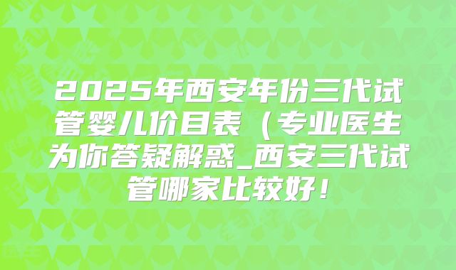 2025年西安年份三代试管婴儿价目表（专业医生为你答疑解惑_西安三代试管哪家比较好！