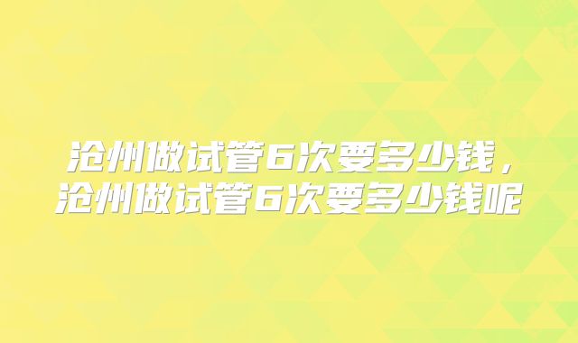 沧州做试管6次要多少钱，沧州做试管6次要多少钱呢