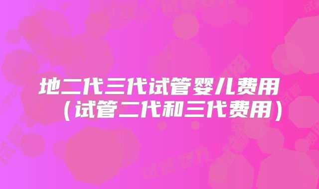 地二代三代试管婴儿费用（试管二代和三代费用）