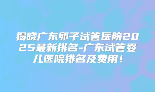 揭晓广东卵子试管医院2025最新排名-广东试管婴儿医院排名及费用!