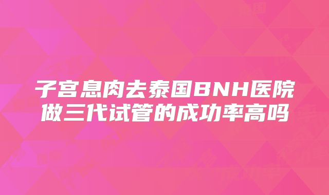 子宫息肉去泰国BNH医院做三代试管的成功率高吗