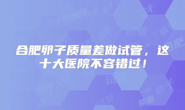 合肥卵子质量差做试管，这十大医院不容错过！