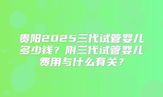 贵阳2025三代试管婴儿多少钱？附三代试管婴儿费用与什么有关？