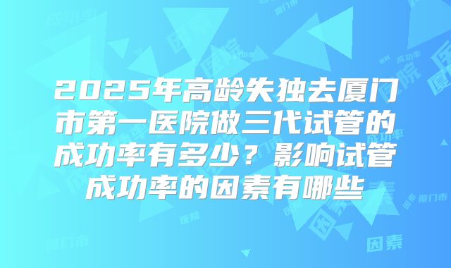 2025年高龄失独去厦门市第一医院做三代试管的成功率有多少?影响试管成功率的因素有哪些