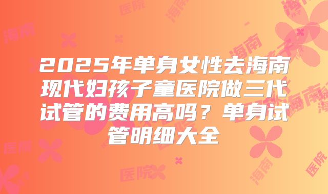 2025年单身女性去海南现代妇孩子童医院做三代试管的费用高吗？单身试管明细大全