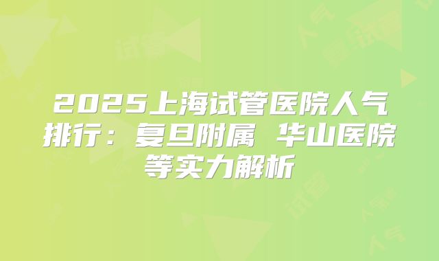2025上海试管医院人气排行:复旦附属 华山医院等实力解析