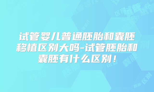 试管婴儿普通胚胎和囊胚移植区别大吗-试管胚胎和囊胚有什么区别！
