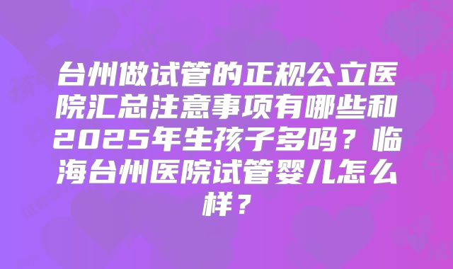 台州做试管的正规公立医院汇总注意事项有哪些和2025年生孩子多吗？临海台州医院试管婴儿怎么样？