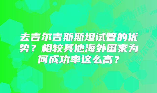 去吉尔吉斯斯坦试管的优势？相较其他海外国家为何成功率这么高？