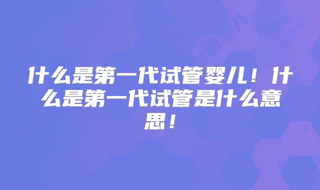 什么是第一代试管婴儿！什么是第一代试管是什么意思！