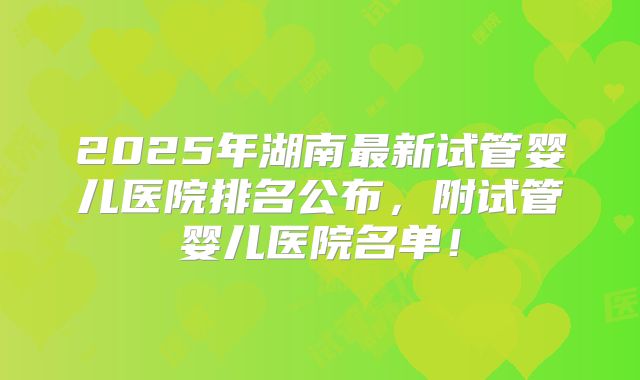 2025年湖南最新试管婴儿医院排名公布，附试管婴儿医院名单！
