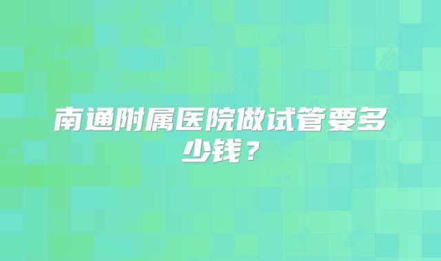南通附属医院做试管要多少钱？