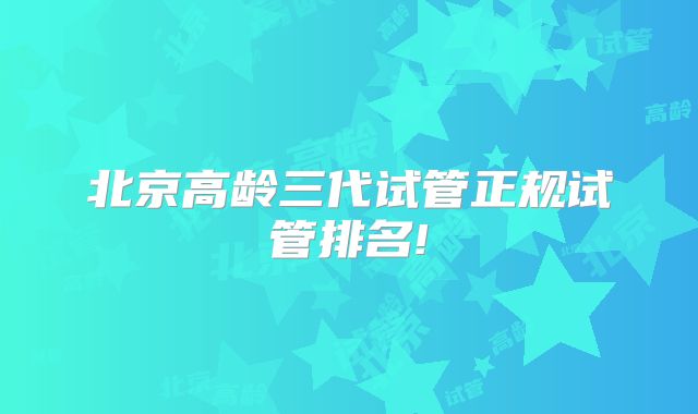 北京高龄三代试管正规试管排名!