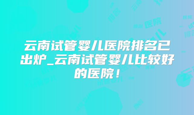 云南试管婴儿医院排名已出炉_云南试管婴儿比较好的医院！