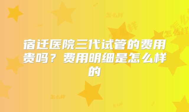 宿迁医院三代试管的费用贵吗？费用明细是怎么样的