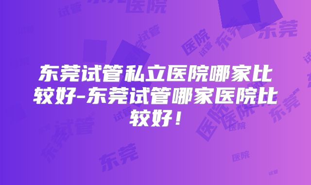 东莞试管私立医院哪家比较好-东莞试管哪家医院比较好!