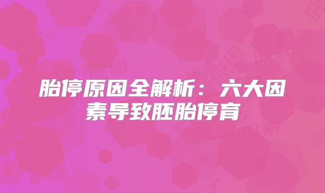 胎停原因全解析：六大因素导致胚胎停育