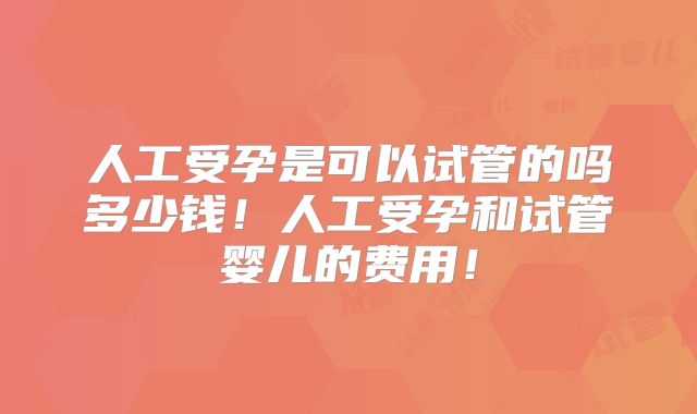 人工受孕是可以试管的吗多少钱！人工受孕和试管婴儿的费用！