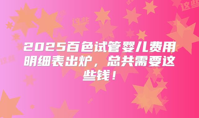2025百色试管婴儿费用明细表出炉，总共需要这些钱！