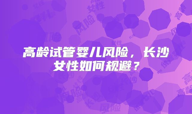 高龄试管婴儿风险，长沙女性如何规避？