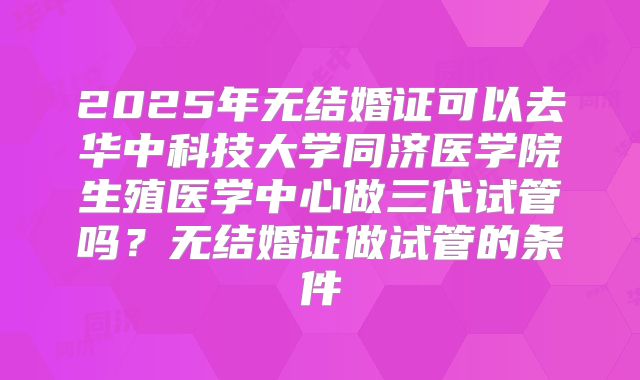 2025年无结婚证可以去华中科技大学同济医学院生殖医学中心做三代试管吗?无结婚证做试管的条件