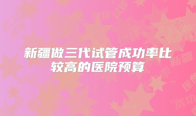 新疆做三代试管成功率比较高的医院预算