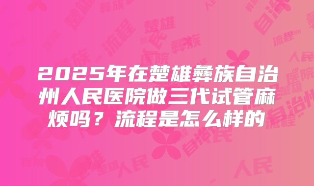 2025年在楚雄彝族自治州人民医院做三代试管麻烦吗？流程是怎么样的