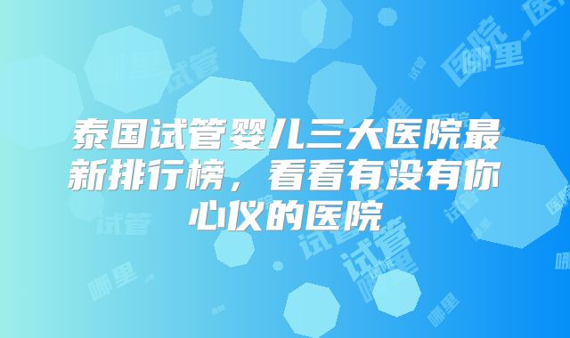 泰国试管婴儿三大医院最新排行榜，看看有没有你心仪的医院