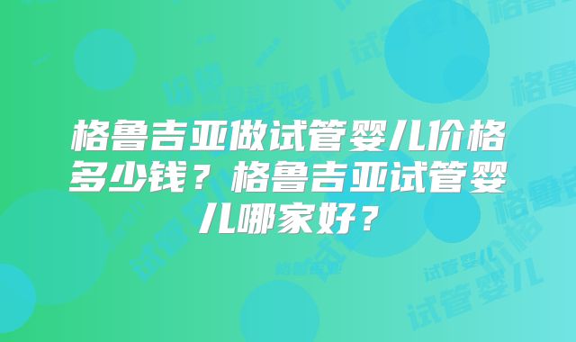 格鲁吉亚做试管婴儿价格多少钱?格鲁吉亚试管婴儿哪家好?