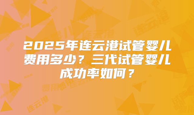 2025年连云港试管婴儿费用多少？三代试管婴儿成功率如何？