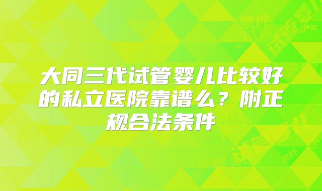 大同三代试管婴儿比较好的私立医院靠谱么？附正规合法条件