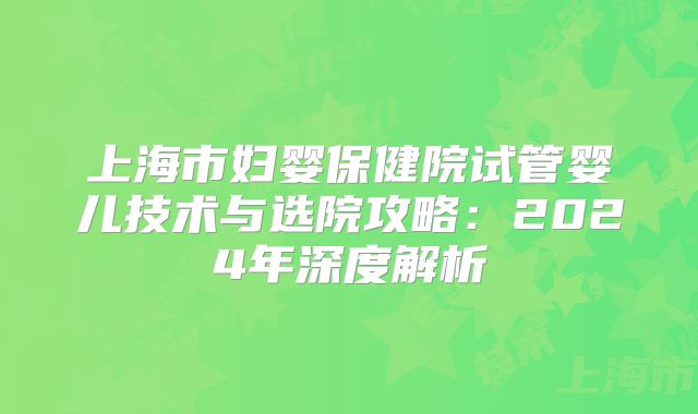 上海市妇婴保健院试管婴儿技术与选院攻略:2024年深度解析