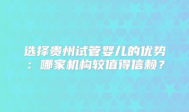 选择贵州试管婴儿的优势：哪家机构较值得信赖？