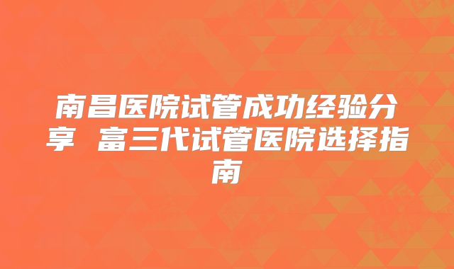 南昌医院试管成功经验分享 富三代试管医院选择指南