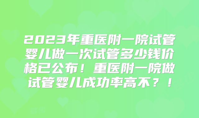 2023年重医附一院试管婴儿做一次试管多少钱价格已公布!重医附一院做试管婴儿成功率高不?!