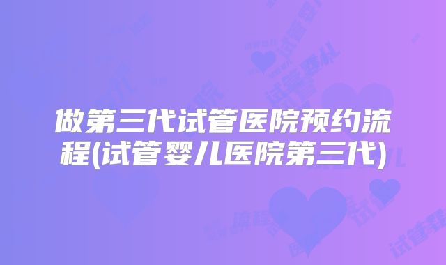 做第三代试管医院预约流程(试管婴儿医院第三代)