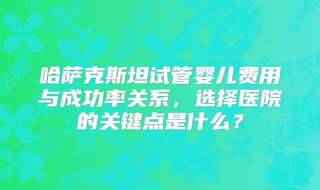 哈萨克斯坦试管婴儿费用与成功率关系，选择医院的关键点是什么？