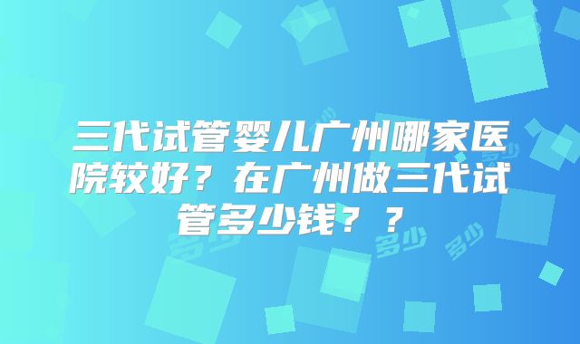 三代试管婴儿广州哪家医院较好？在广州做三代试管多少钱？？