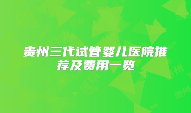 贵州三代试管婴儿医院推荐及费用一览