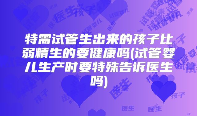 特需试管生出来的孩子比弱精生的要健康吗(试管婴儿生产时要特殊告诉医生吗)