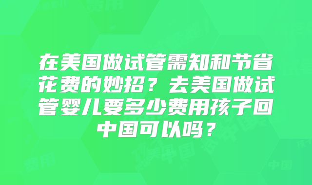 在美国做试管需知和节省花费的妙招？去美国做试管婴儿要多少费用孩子回中国可以吗？