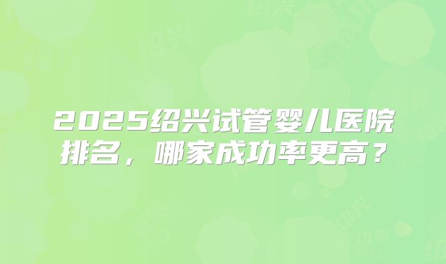 2025绍兴试管婴儿医院排名，哪家成功率更高？