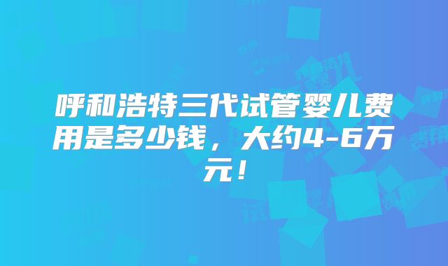 呼和浩特三代试管婴儿费用是多少钱，大约4-6万元！