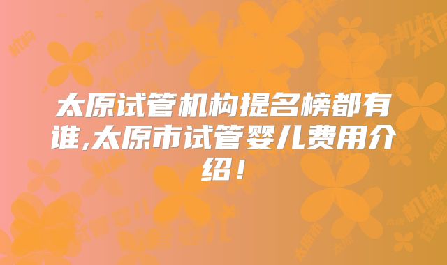 太原试管机构提名榜都有谁,太原市试管婴儿费用介绍！