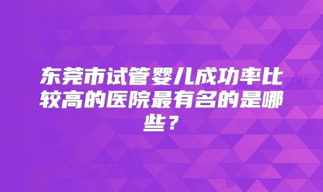 东莞市试管婴儿成功率比较高的医院最有名的是哪些?