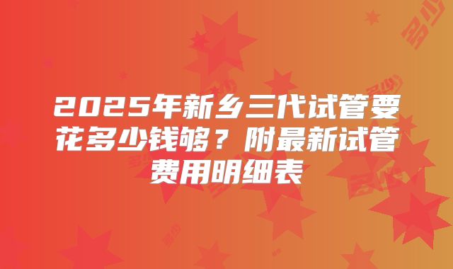 2025年新乡三代试管要花多少钱够？附最新试管费用明细表