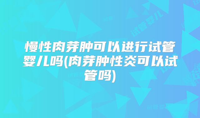 慢性肉芽肿可以进行试管婴儿吗(肉芽肿性炎可以试管吗)