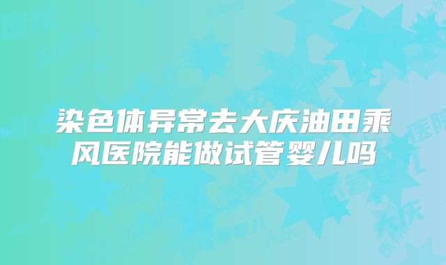 染色体异常去大庆油田乘风医院能做试管婴儿吗