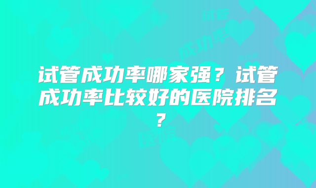 试管成功率哪家强?试管成功率比较好的医院排名?