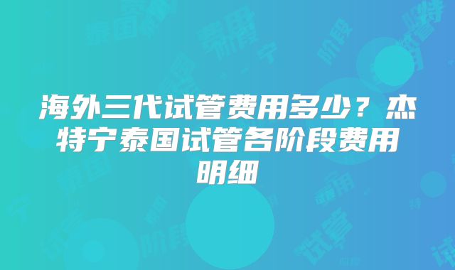 海外三代试管费用多少？杰特宁泰国试管各阶段费用明细